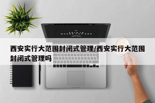 西安实行大范围封闭式管理/西安实行大范围封闭式管理吗
